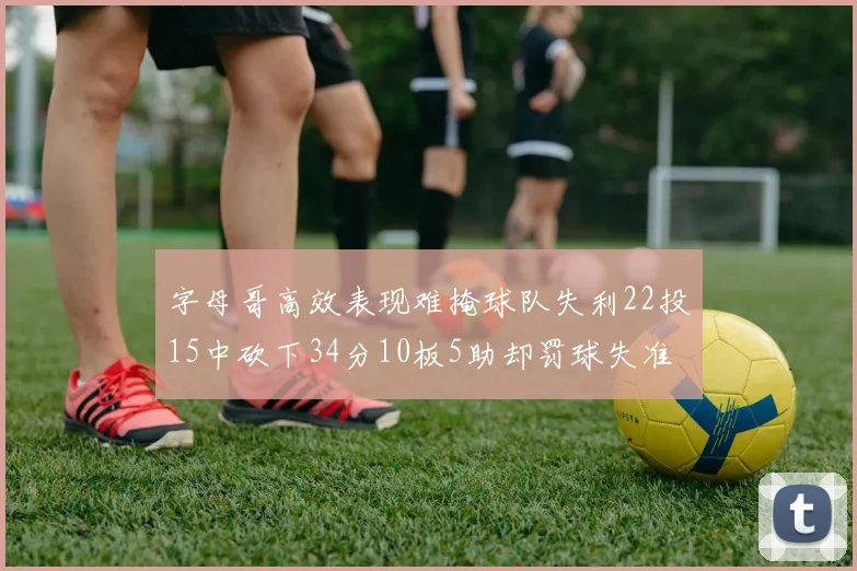 字母哥高效表现难掩球队失利22投15中砍下34分10板5助却罚球失准