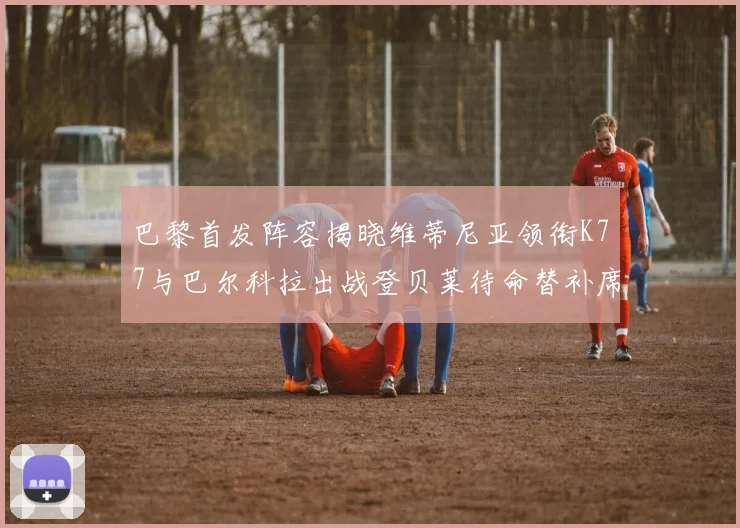 巴黎首发阵容揭晓维蒂尼亚领衔K77与巴尔科拉出战登贝莱待命替补席