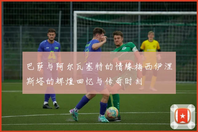 巴萨与阿尔瓦塞特的情缘梅西伊涅斯塔的辉煌回忆与传奇时刻