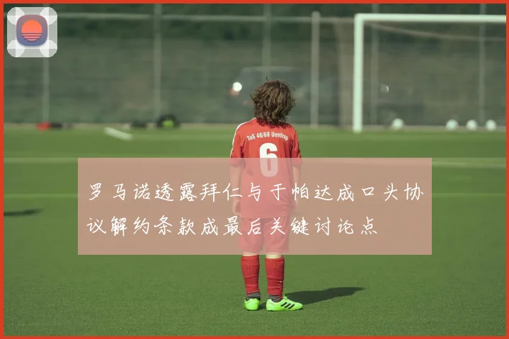 罗马诺透露拜仁与于帕达成口头协议解约条款成最后关键讨论点
