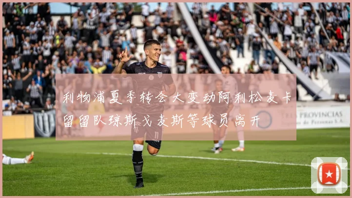 利物浦夏季转会大变动阿利松麦卡留留队琼斯戈麦斯等球员离开
