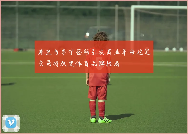 库里与李宁签约引发商业革命这笔交易将改变体育品牌格局