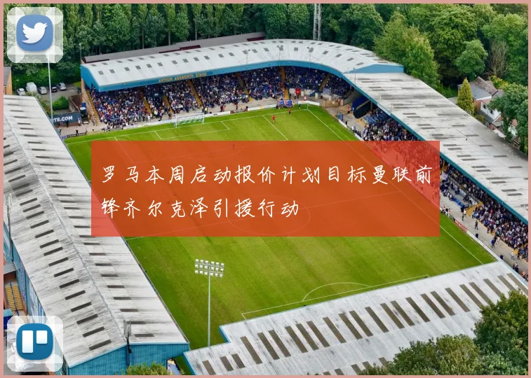 罗马本周启动报价计划目标曼联前锋齐尔克泽引援行动