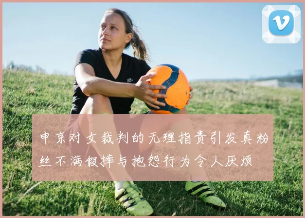 申京对女裁判的无理指责引发真粉丝不满假摔与抱怨行为令人厌烦