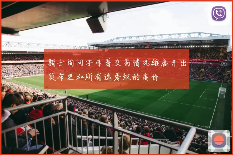 骑士询问字母哥交易情况雄鹿开出莫布里加所有选秀权的高价