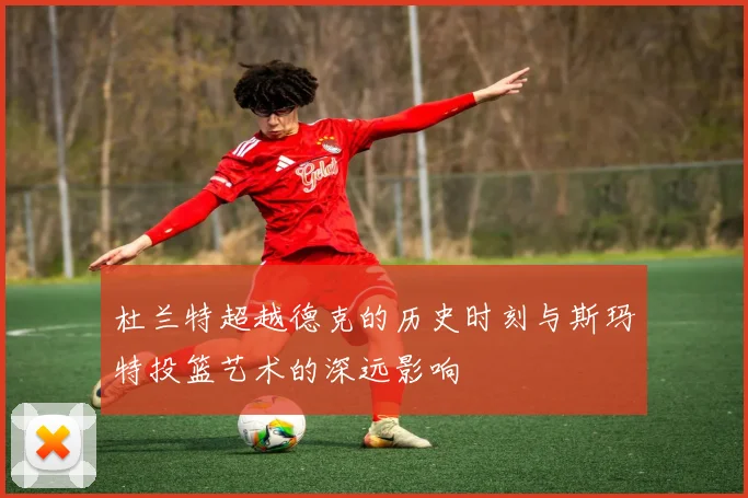 杜兰特超越德克的历史时刻与斯玛特投篮艺术的深远影响