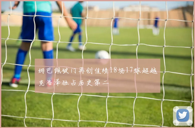 姆巴佩破门再创佳绩18场17球超越克洛泽独占历史第二