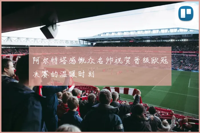 阿尔特塔感慨众名帅祝贺晋级欧冠决赛的温暖时刻