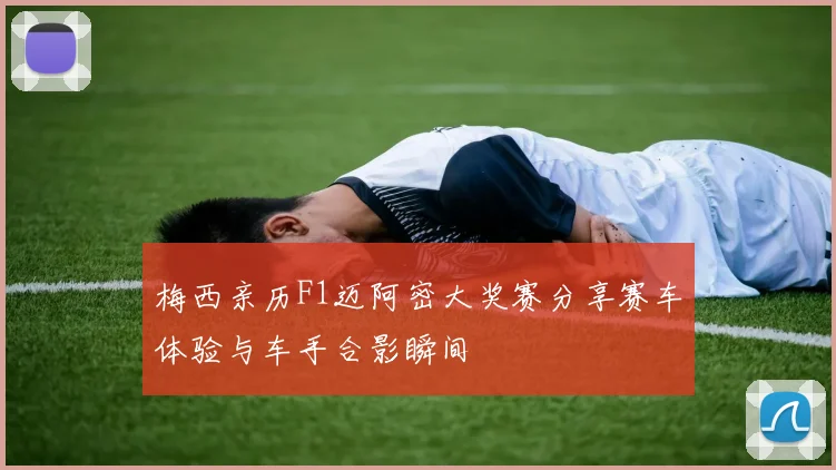 梅西亲历F1迈阿密大奖赛分享赛车体验与车手合影瞬间