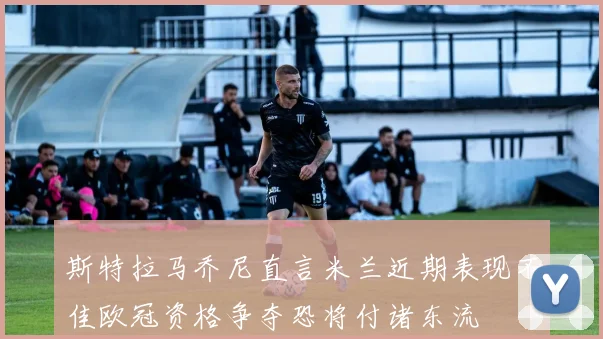 斯特拉马乔尼直言米兰近期表现不佳欧冠资格争夺恐将付诸东流