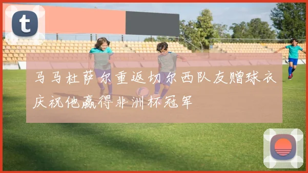 马马杜萨尔重返切尔西队友赠球衣庆祝他赢得非洲杯冠军