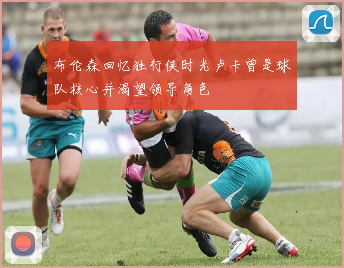 布伦森回忆独行侠时光卢卡曾是球队核心并渴望领导角色