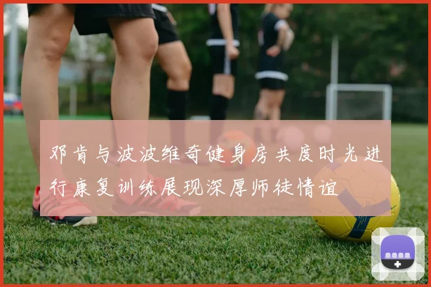 邓肯与波波维奇健身房共度时光进行康复训练展现深厚师徒情谊