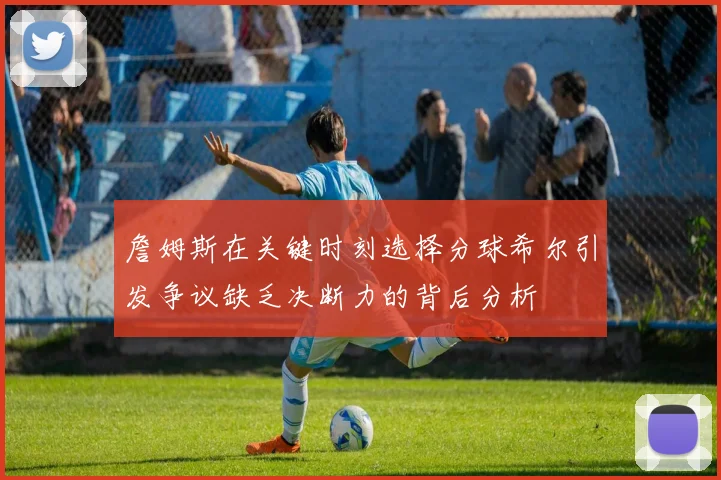 詹姆斯在关键时刻选择分球希尔引发争议缺乏决断力的背后分析