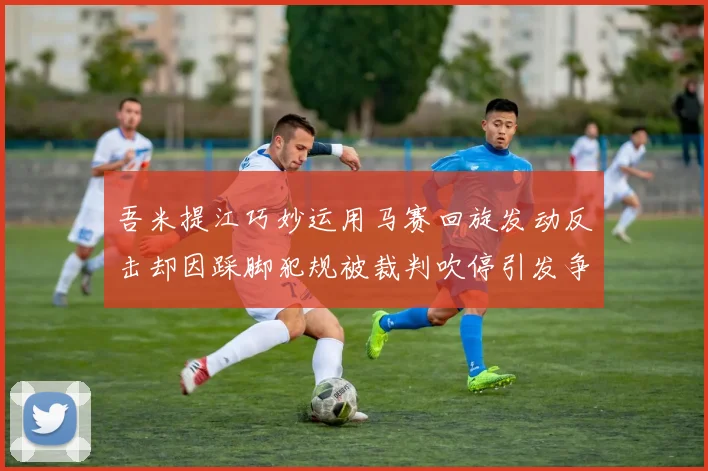 吾米提江巧妙运用马赛回旋发动反击却因踩脚犯规被裁判吹停引发争议
